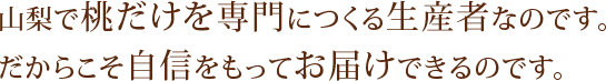 山梨で桃だけを専門につくる生産者なのです。だからこそ自信をもってお届けできるのです。